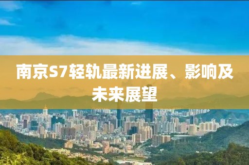南京S7轻轨最新进展、影响及未来展望