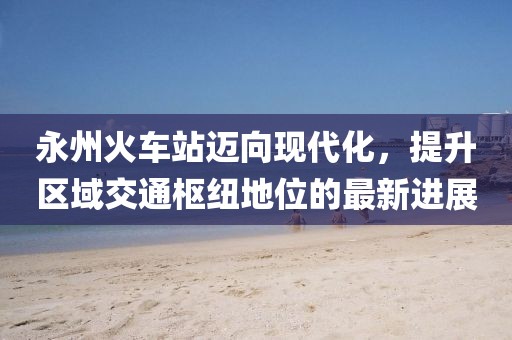永州火车站迈向现代化，提升区域交通枢纽地位的最新进展