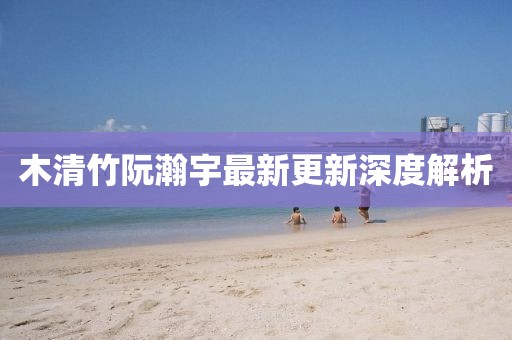 木清竹阮瀚宇最新更新深度解析