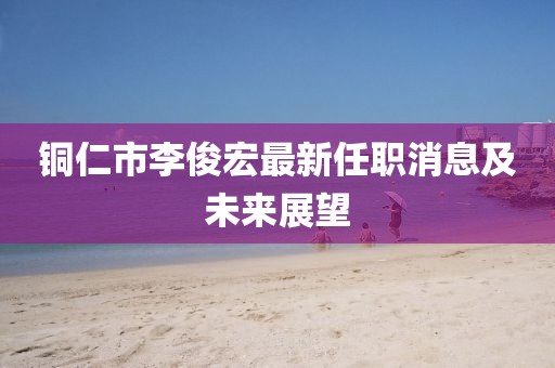 铜仁市李俊宏最新任职消息及未来展望