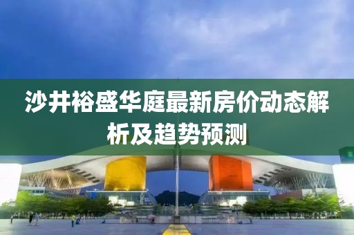 沙井裕盛华庭最新房价动态解析及趋势预测