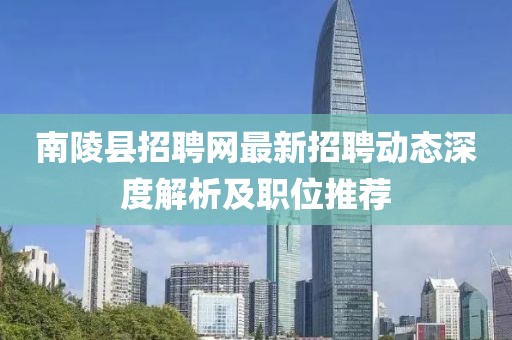 南陵县招聘网最新招聘动态深度解析及职位推荐