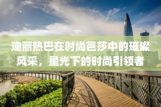 迪丽热巴在时尚芭莎中的璀璨风采，星光下的时尚引领者