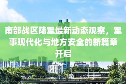 南部战区陆军最新动态观察，军事现代化与地方安全的新篇章开启