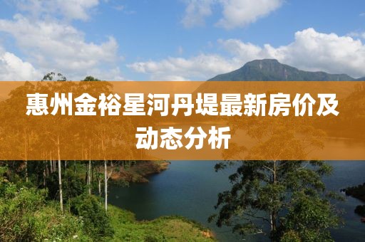 惠州金裕星河丹堤最新房价及动态分析