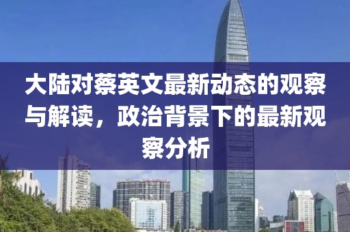 大陆对蔡英文最新动态的观察与解读，政治背景下的最新观察分析