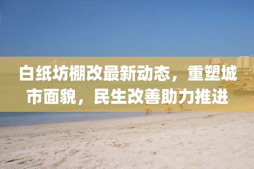 白纸坊棚改最新动态，重塑城市面貌，民生改善助力推进