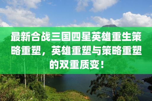 最新合战三国四星英雄重生策略重塑，英雄重塑与策略重塑的双重质变！