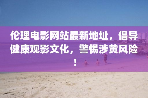 伦理电影网站最新地址，倡导健康观影文化，警惕涉黄风险！