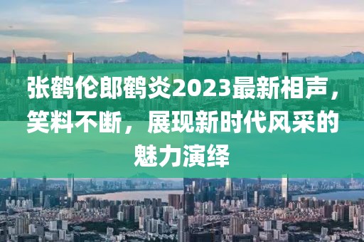 张鹤伦郎鹤炎2023最新相声，笑料不断，展现新时代风采的魅力演绎