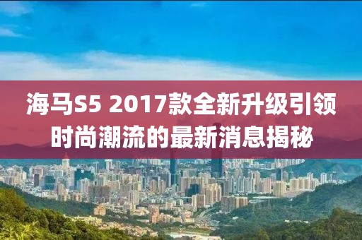 海马S5 2017款全新升级引领时尚潮流的最新消息揭秘