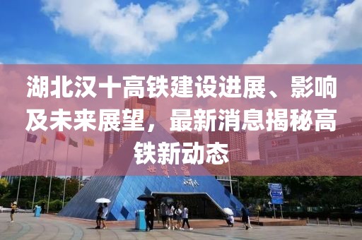 湖北汉十高铁建设进展、影响及未来展望，最新消息揭秘高铁新动态