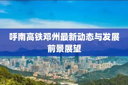 呼南高铁邓州最新动态与发展前景展望