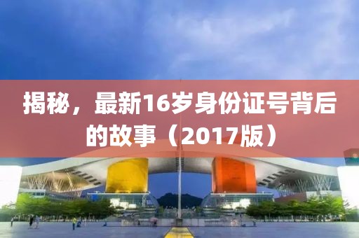揭秘，最新16岁身份证号背后的故事（2017版）