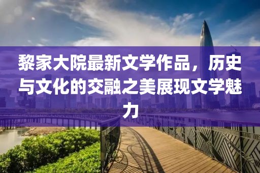 黎家大院最新文学作品，历史与文化的交融之美展现文学魅力