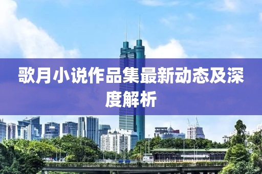 歌月小说作品集最新动态及深度解析