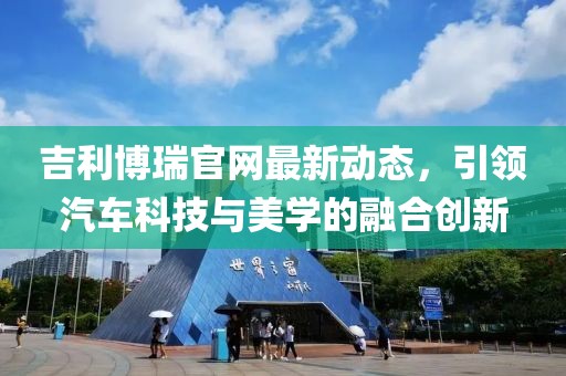 吉利博瑞官网最新动态，引领汽车科技与美学的融合创新