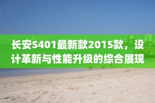 长安S401最新款2015款，设计革新与性能升级的综合展现