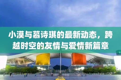小漠与慕诗琪的最新动态，跨越时空的友情与爱情新篇章