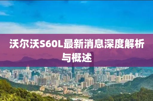 沃尔沃S60L最新消息深度解析与概述