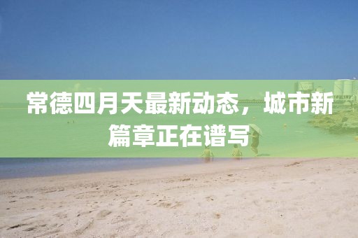 常德四月天最新动态，城市新篇章正在谱写