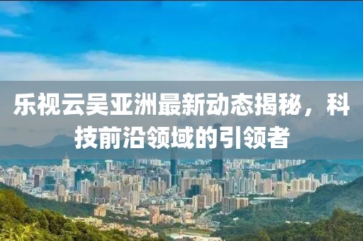 乐视云吴亚洲最新动态揭秘，科技前沿领域的引领者