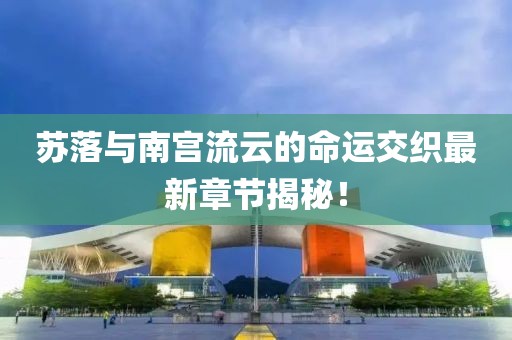 苏落与南宫流云的命运交织最新章节揭秘！