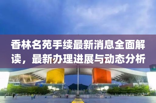 香林名苑手续最新消息全面解读，最新办理进展与动态分析