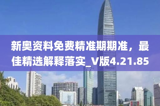 新奥资料免费精准期期准，最佳精选解释落实_V版4.21.85
