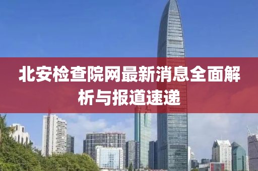北安检查院网最新消息全面解析与报道速递