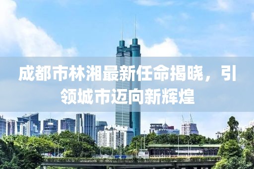 成都市林湘最新任命揭晓，引领城市迈向新辉煌