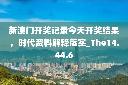 新澳门开奖记录今天开奖结果，时代资料解释落实_The14.44.6