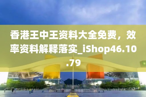 香港王中王资料大全免费，效率资料解释落实_iShop46.10.79