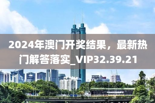 2024年澳门开奖结果，最新热门解答落实_VIP32.39.21
