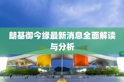 朗基御今缘最新消息全面解读与分析