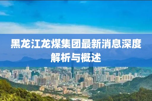黑龙江龙煤集团最新消息深度解析与概述
