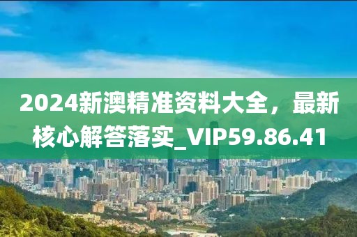 2024新澳精准资料大全，最新核心解答落实_VIP59.86.41
