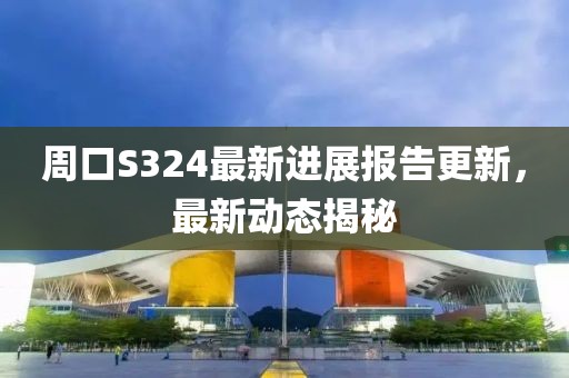 周口S324最新进展报告更新，最新动态揭秘