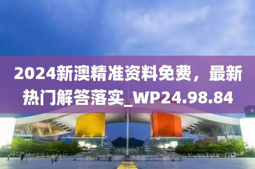 2024新澳精准资料免费，最新热门解答落实_WP24.98.84