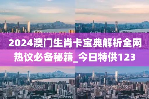 2024澳门生肖卡宝典解析全网热议必备秘籍_今日特供123
