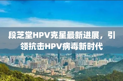 段芝堂HPV克星最新进展，引领抗击HPV病毒新时代