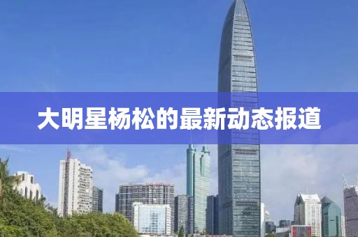 大明星杨松的最新动态报道