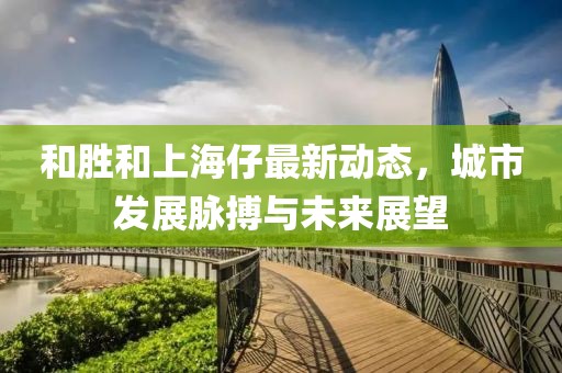 和胜和上海仔最新动态，城市发展脉搏与未来展望