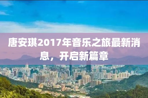 唐安琪2017年音乐之旅最新消息，开启新篇章