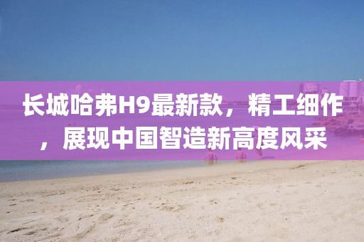 长城哈弗H9最新款，精工细作，展现中国智造新高度风采