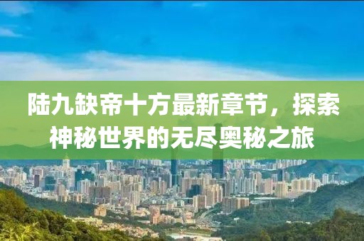 陆九缺帝十方最新章节，探索神秘世界的无尽奥秘之旅