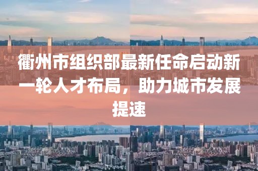 衢州市组织部最新任命启动新一轮人才布局，助力城市发展提速