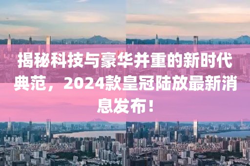 揭秘科技与豪华并重的新时代典范，2024款皇冠陆放最新消息发布！