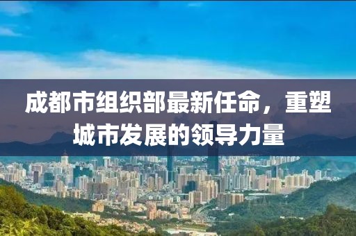 成都市组织部最新任命，重塑城市发展的领导力量