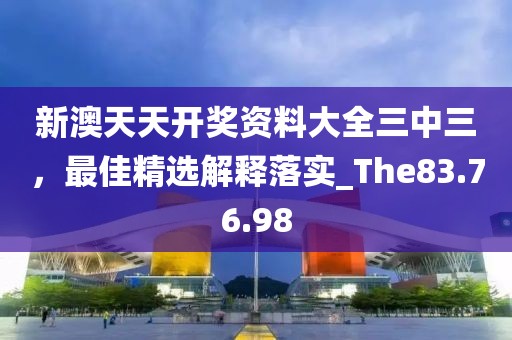 新澳天天开奖资料大全三中三，最佳精选解释落实_The83.76.98